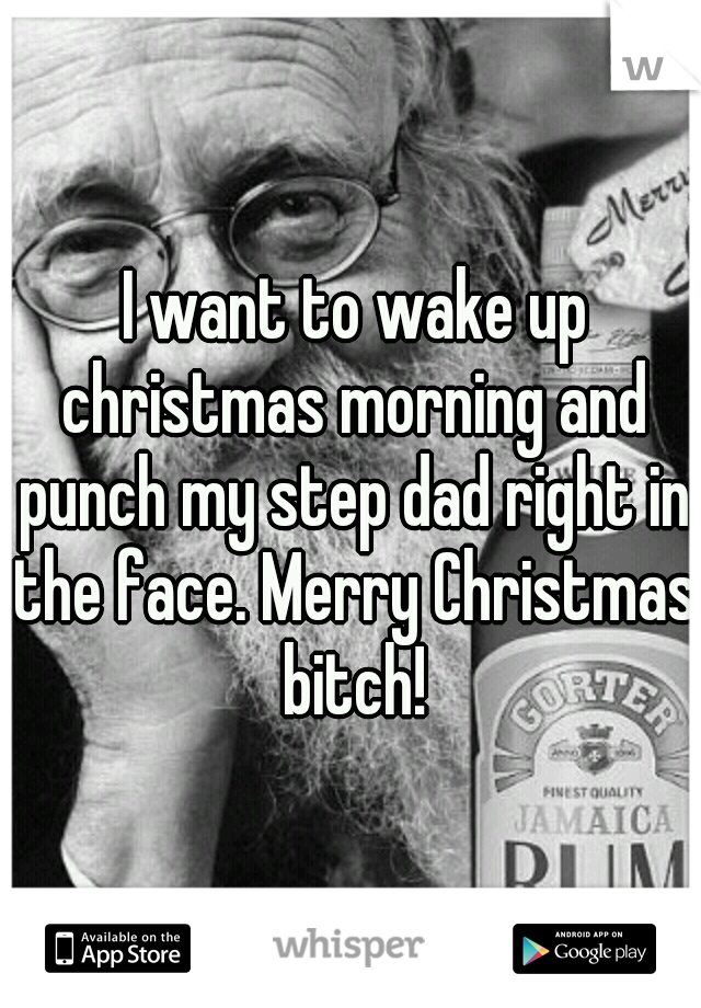  I want to wake up christmas morning and punch my step dad right in the face. Merry Christmas bitch!