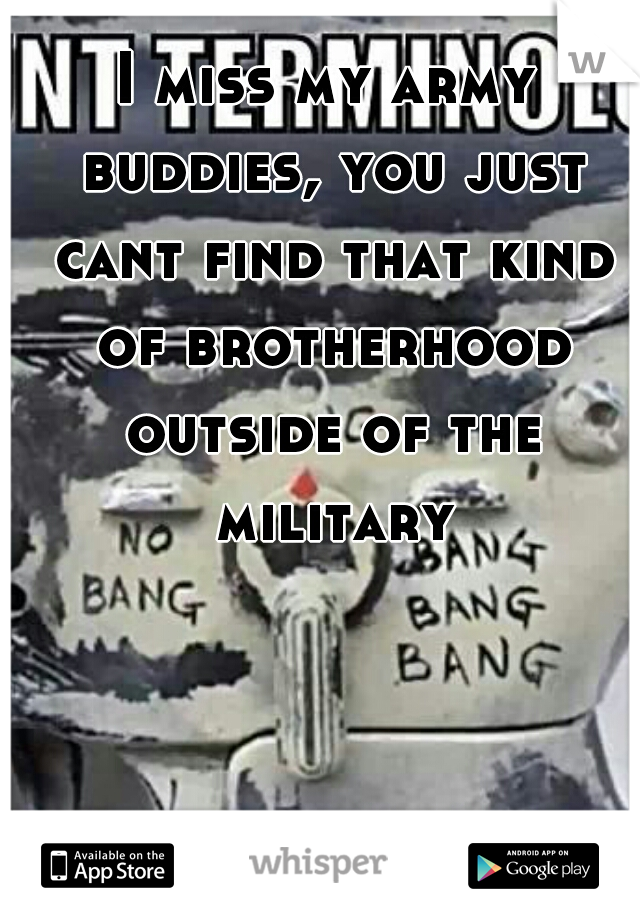 I miss my army buddies, you just cant find that kind of brotherhood outside of the military