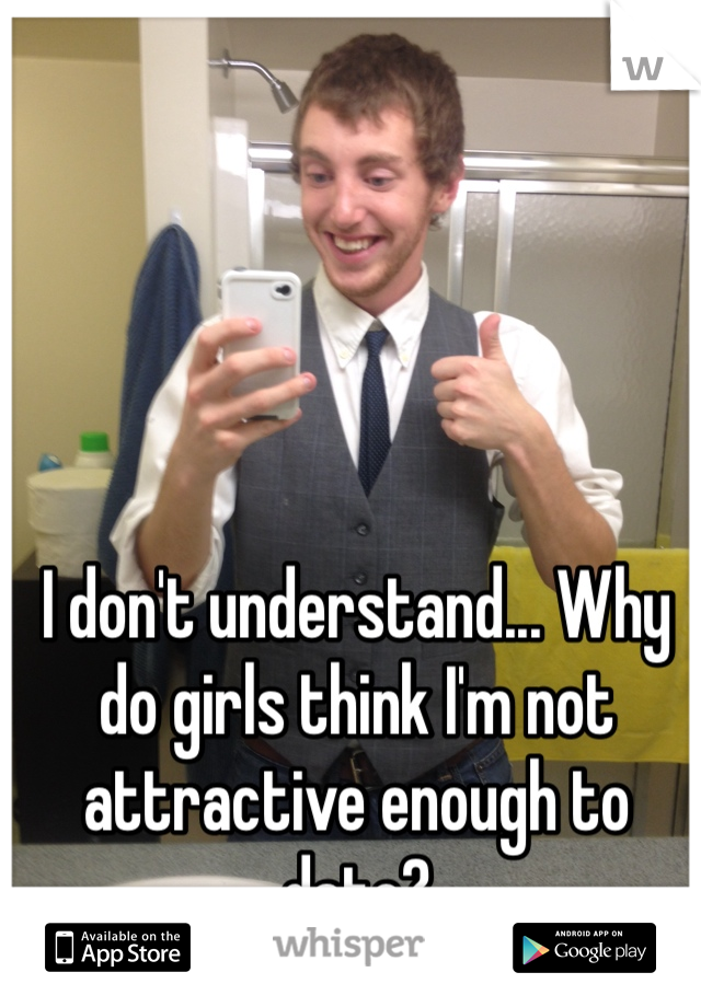 I don't understand... Why do girls think I'm not attractive enough to date?