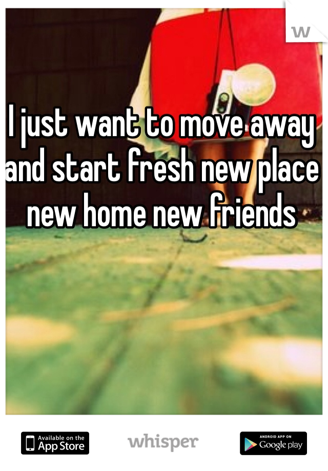 I just want to move away and start fresh new place new home new friends 