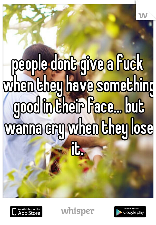 people dont give a fuck when they have something good in their face... but wanna cry when they lose it. 