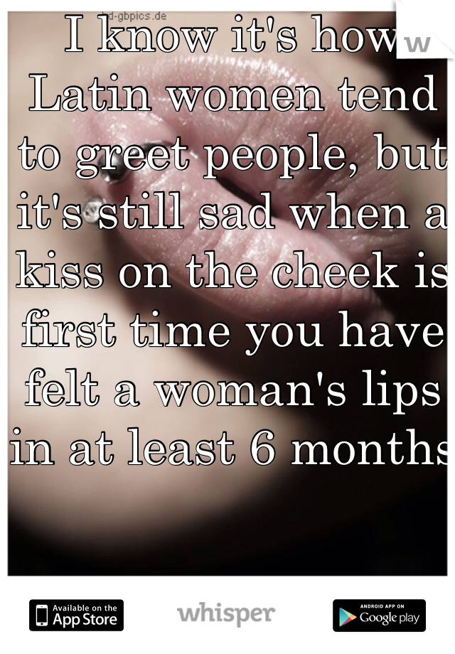 I know it's how Latin women tend to greet people, but it's still sad when a kiss on the cheek is first time you have felt a woman's lips in at least 6 months