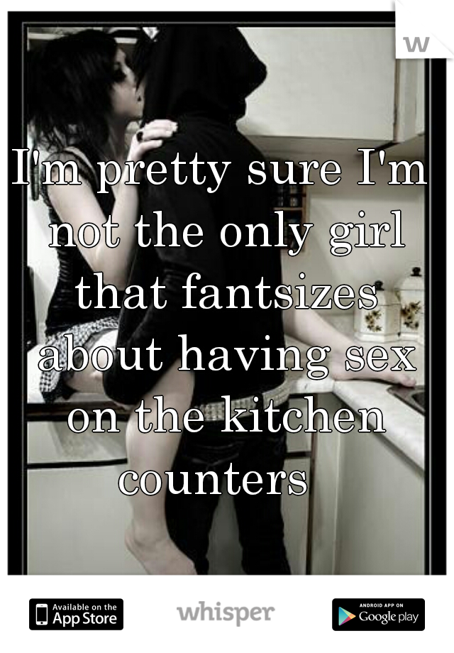 I'm pretty sure I'm not the only girl that fantsizes about having sex on the kitchen counters  