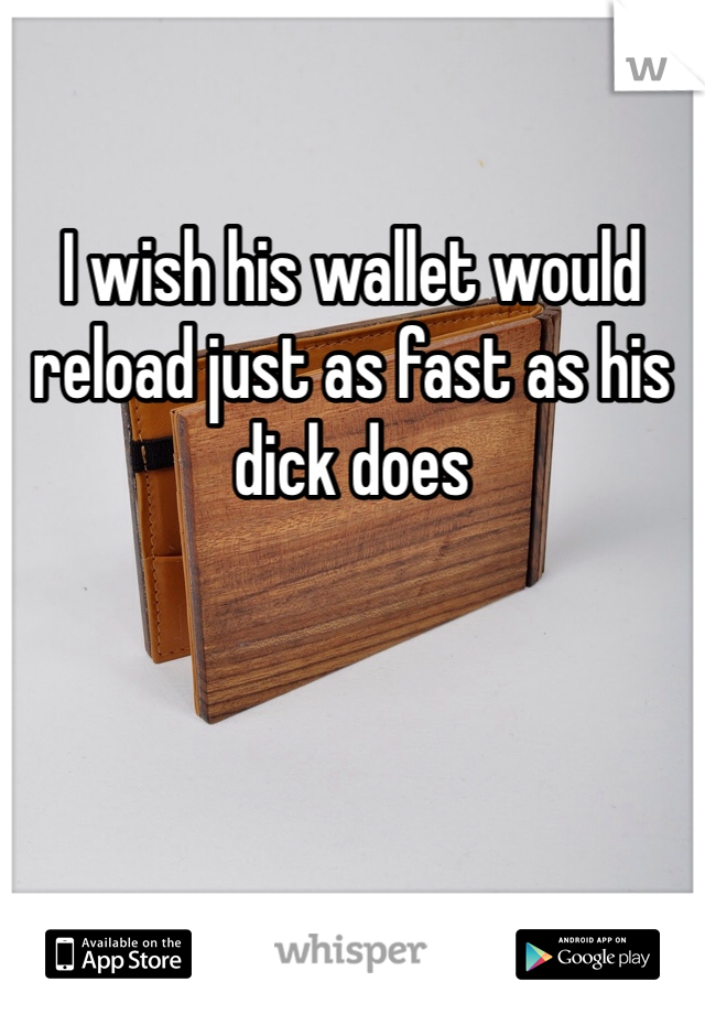 I wish his wallet would reload just as fast as his dick does 