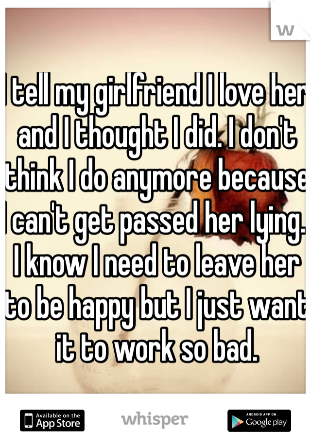 I tell my girlfriend I love her and I thought I did. I don't think I do anymore because I can't get passed her lying.  I know I need to leave her to be happy but I just want it to work so bad. 