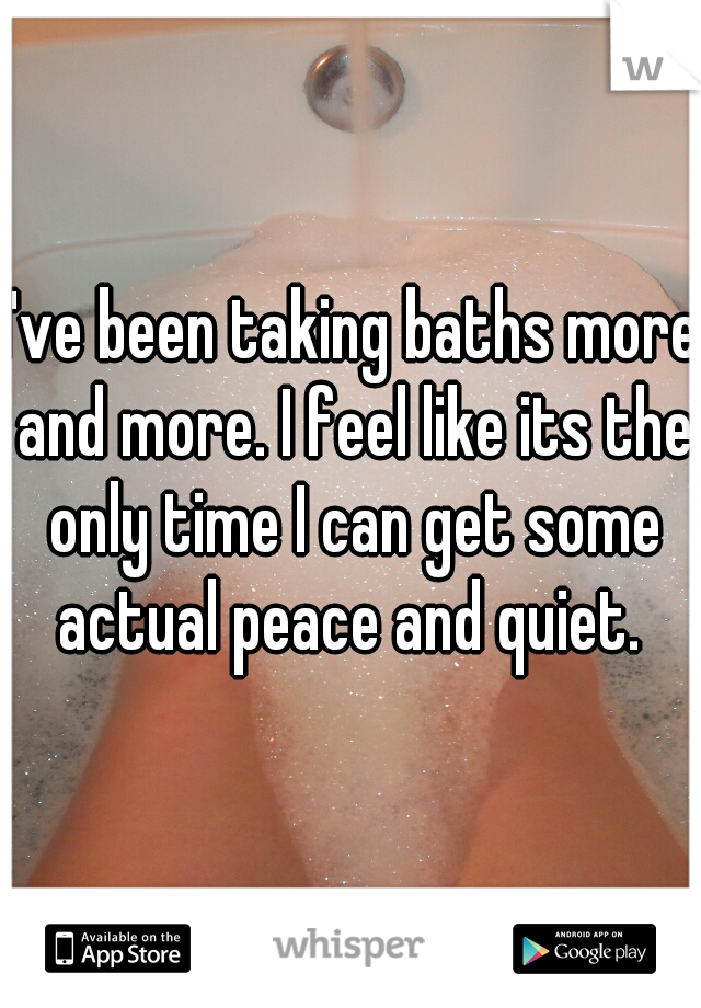 I've been taking baths more and more. I feel like its the only time I can get some actual peace and quiet. 