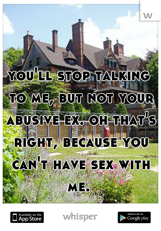 you'll stop talking to me, but not your abusive ex. oh that's right, because you can't have sex with me. 