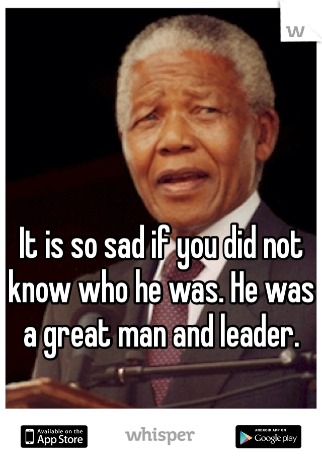 It is so sad if you did not know who he was. He was a great man and leader.