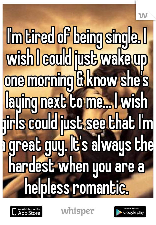 I'm tired of being single. I wish I could just wake up one morning & know she's laying next to me... I wish girls could just see that I'm a great guy. It's always the hardest when you are a helpless romantic.