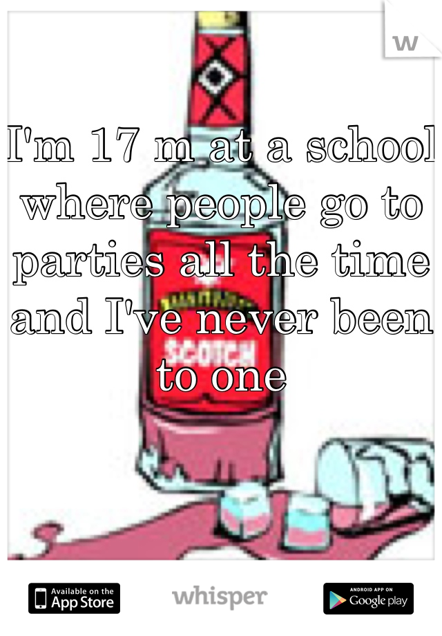 I'm 17 m at a school where people go to parties all the time and I've never been to one