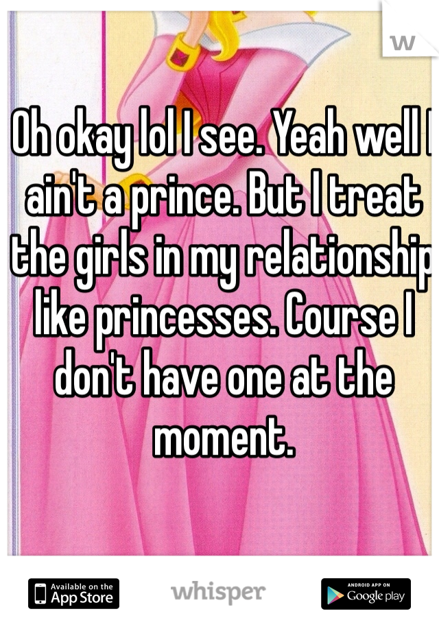 Oh okay lol I see. Yeah well I ain't a prince. But I treat the girls in my relationship like princesses. Course I don't have one at the moment.