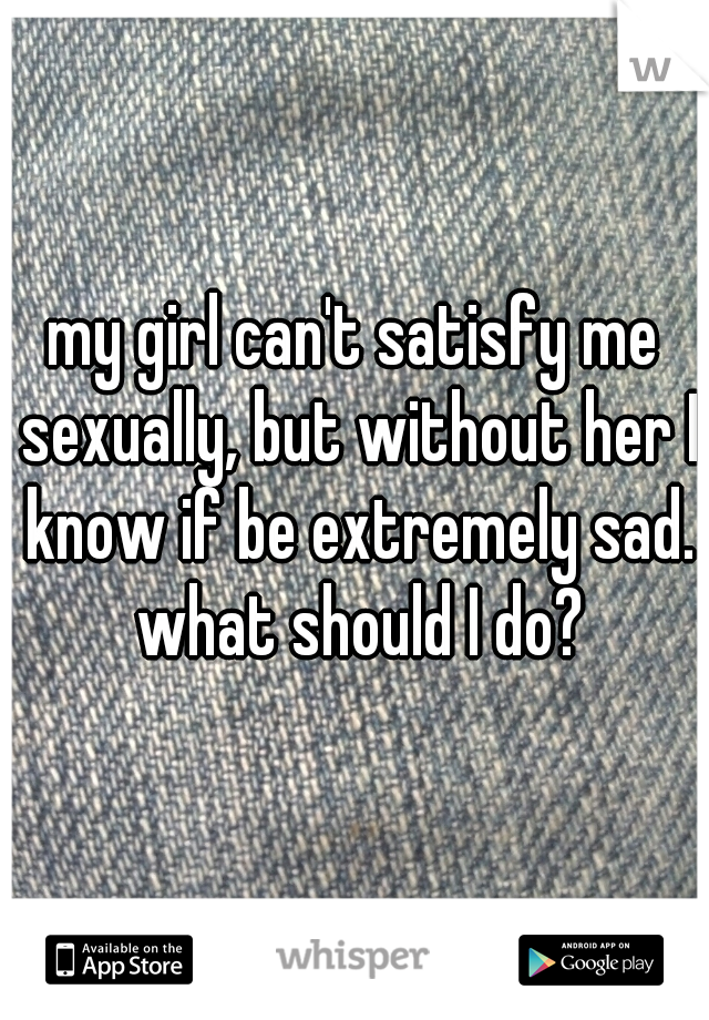 my girl can't satisfy me sexually, but without her I know if be extremely sad. what should I do?