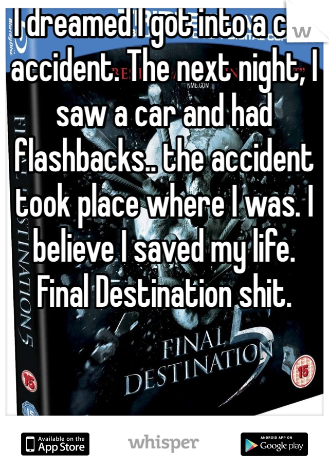 I dreamed I got into a car accident. The next night, I saw a car and had flashbacks.. the accident took place where I was. I believe I saved my life. 
Final Destination shit.