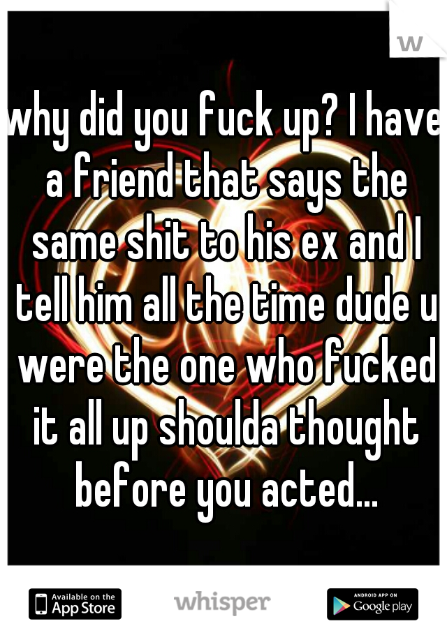 why did you fuck up? I have a friend that says the same shit to his ex and I tell him all the time dude u were the one who fucked it all up shoulda thought before you acted...
