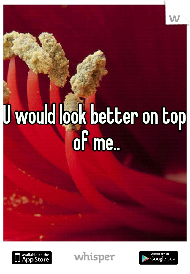 U would look better on top of me..