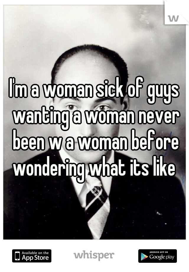 I'm a woman sick of guys wanting a woman never been w a woman before wondering what its like 