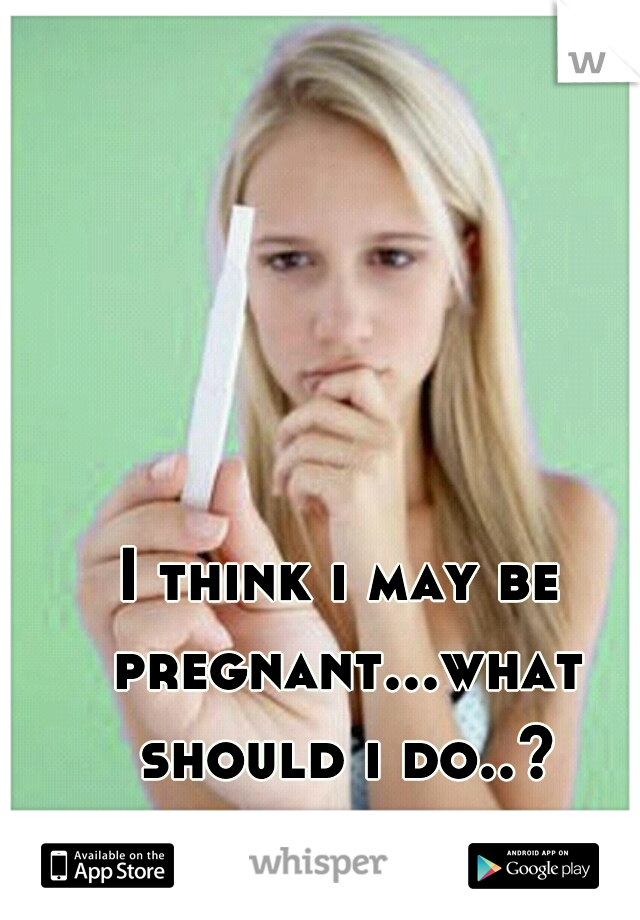 I think i may be pregnant...what should i do..?