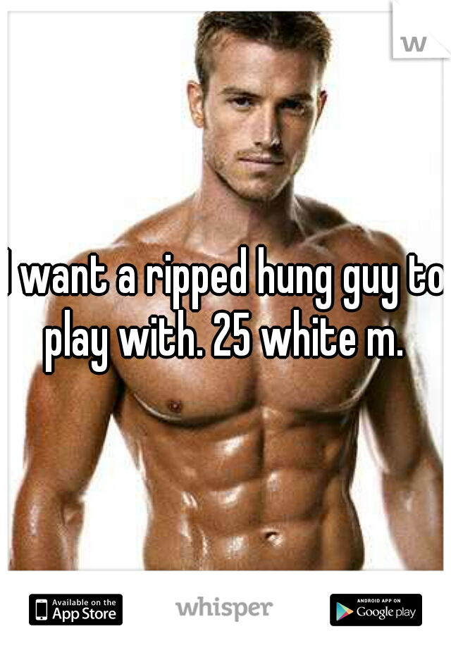 I want a ripped hung guy to play with. 25 white m. 