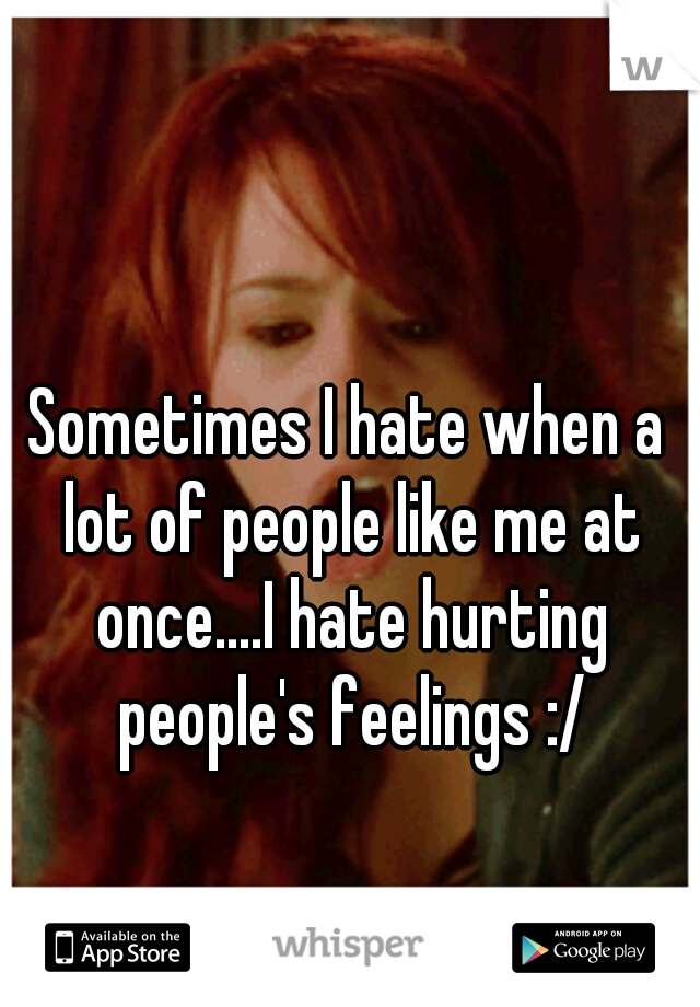Sometimes I hate when a lot of people like me at once....I hate hurting people's feelings :/