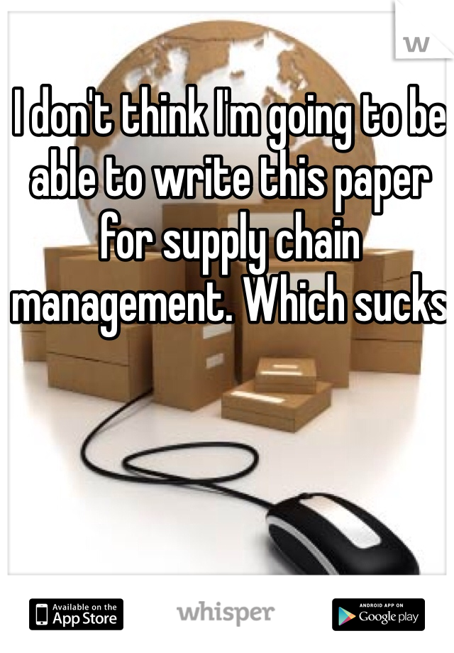 I don't think I'm going to be able to write this paper for supply chain management. Which sucks 