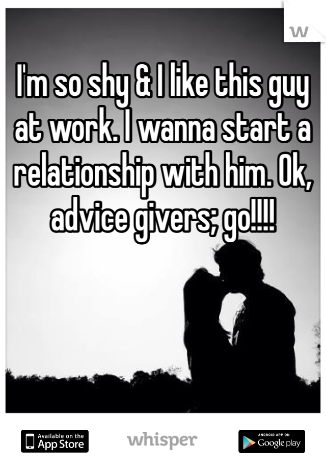 I'm so shy & I like this guy at work. I wanna start a relationship with him. Ok, advice givers; go!!!!