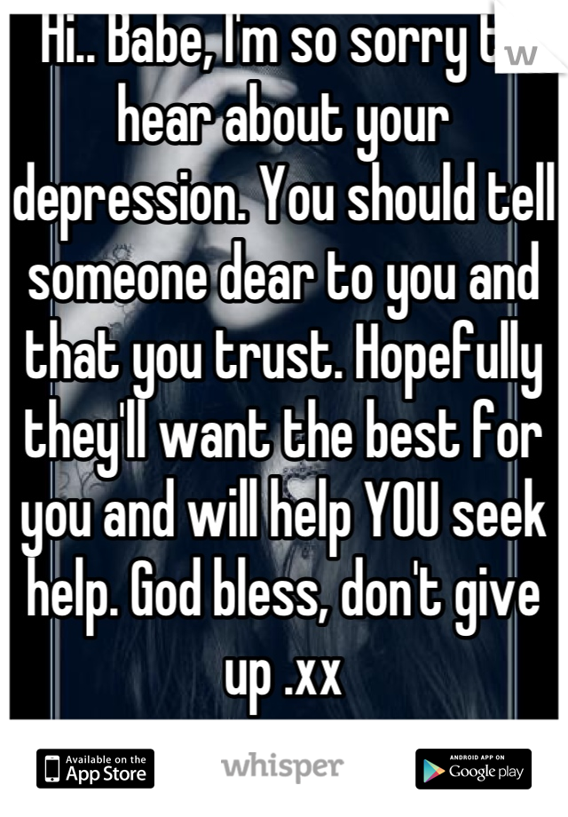 Hi.. Babe, I'm so sorry to hear about your depression. You should tell someone dear to you and that you trust. Hopefully they'll want the best for you and will help YOU seek help. God bless, don't give up .xx