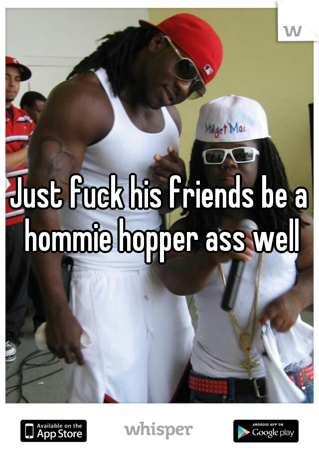 Just fuck his friends be a hommie hopper ass well