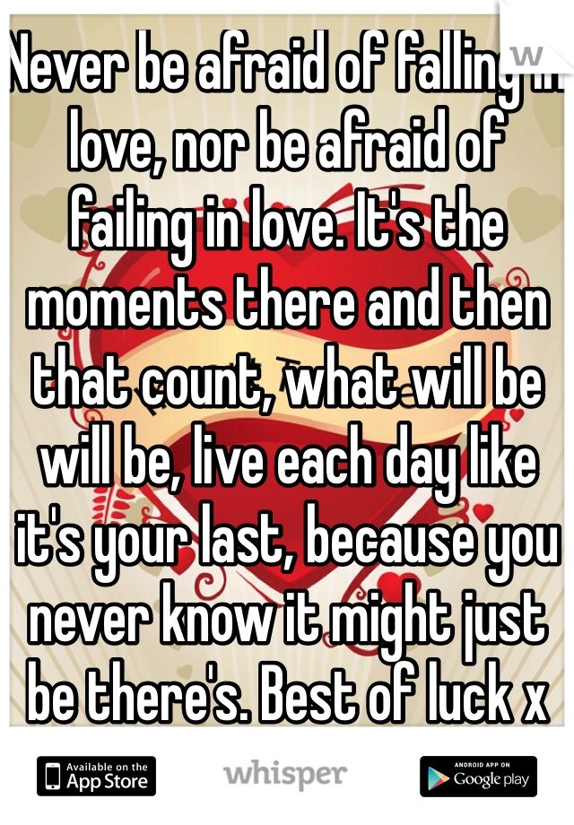Never be afraid of falling in love, nor be afraid of failing in love. It's the moments there and then that count, what will be will be, live each day like it's your last, because you never know it might just be there's. Best of luck x