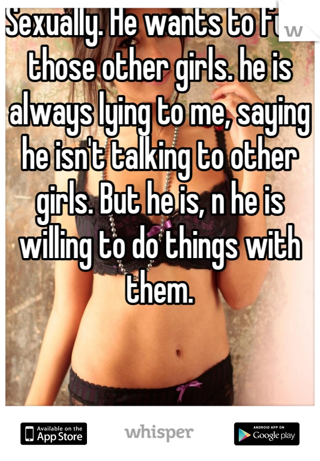 Sexually. He wants to fuck those other girls. he is always lying to me, saying he isn't talking to other girls. But he is, n he is willing to do things with them.
