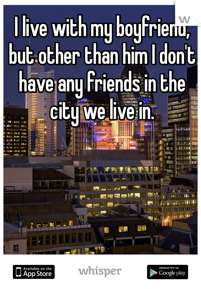 I live with my boyfriend, but other than him I don't have any friends in the city we live in.