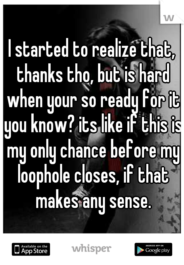 I started to realize that, thanks tho, but is hard when your so ready for it you know? its like if this is my only chance before my loophole closes, if that makes any sense.