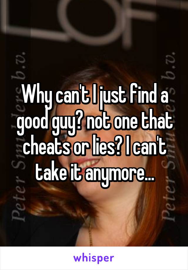 Why can't I just find a good guy? not one that cheats or lies? I can't take it anymore...