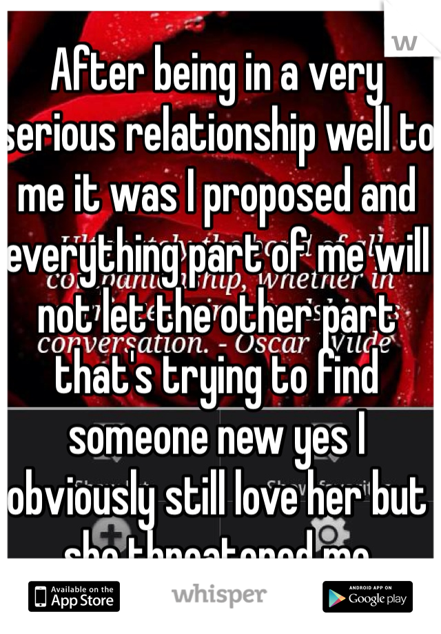 After being in a very serious relationship well to me it was I proposed and everything part of me will not let the other part that's trying to find someone new yes I obviously still love her but she threatened me 