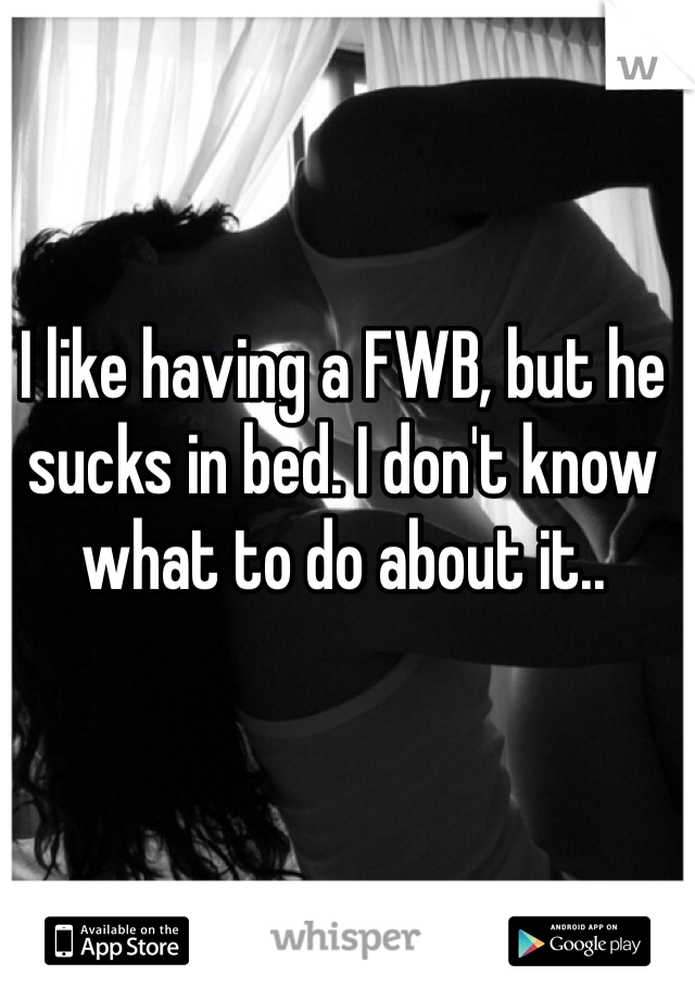 I like having a FWB, but he sucks in bed. I don't know what to do about it..