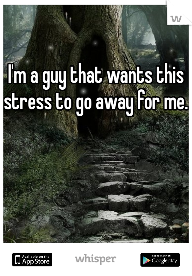 I'm a guy that wants this stress to go away for me.