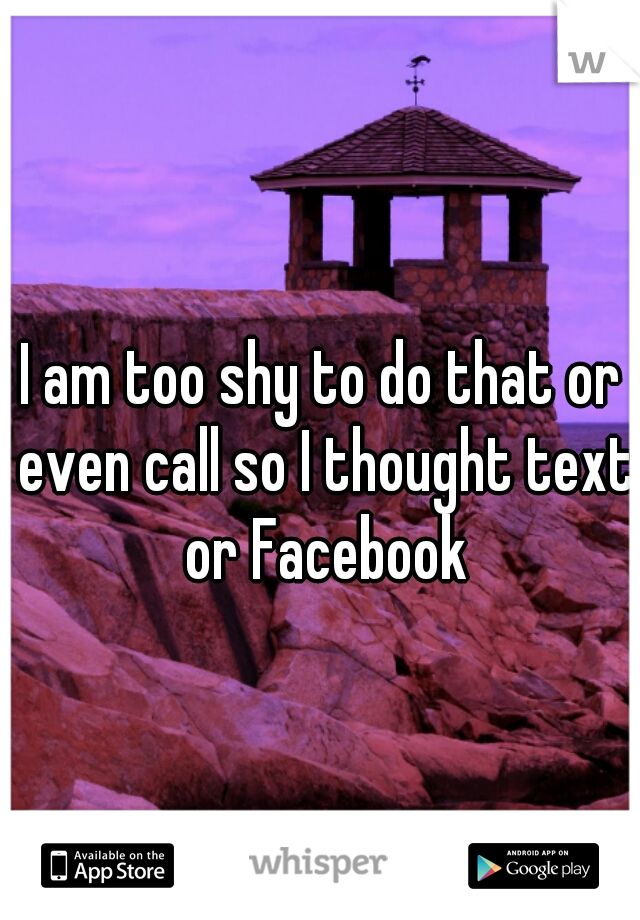 I am too shy to do that or even call so I thought text or Facebook