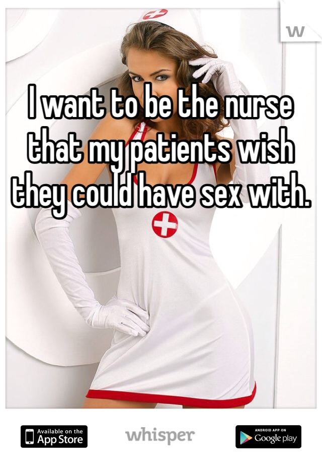 I want to be the nurse that my patients wish they could have sex with.