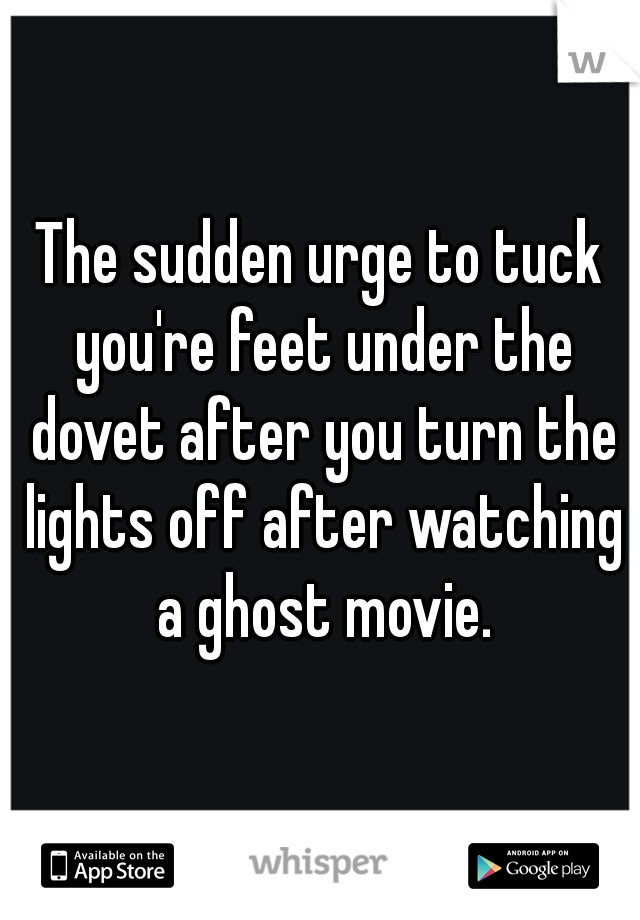 The sudden urge to tuck you're feet under the dovet after you turn the lights off after watching a ghost movie.