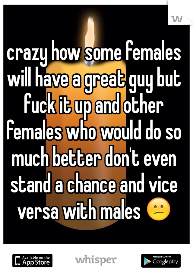 crazy how some females will have a great guy but fuck it up and other females who would do so much better don't even stand a chance and vice versa with males 😕
