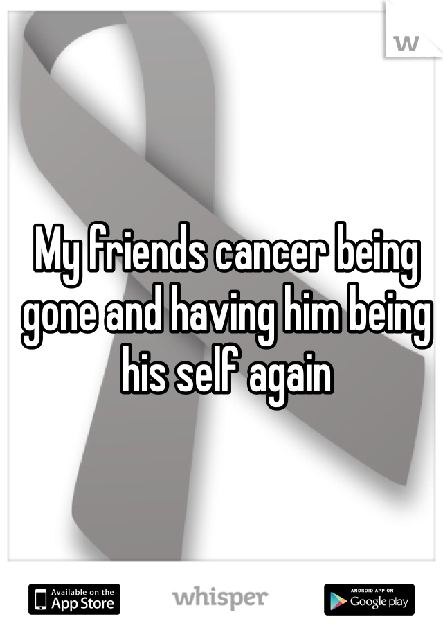 My friends cancer being gone and having him being his self again