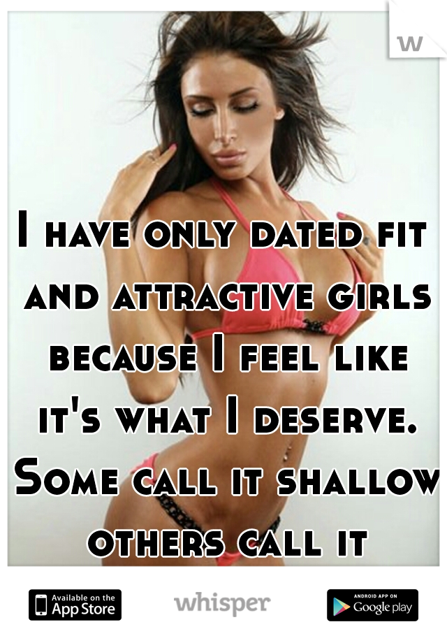 I have only dated fit and attractive girls because I feel like it's what I deserve. Some call it shallow others call it standards.  