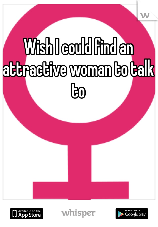 Wish I could find an attractive woman to talk to
