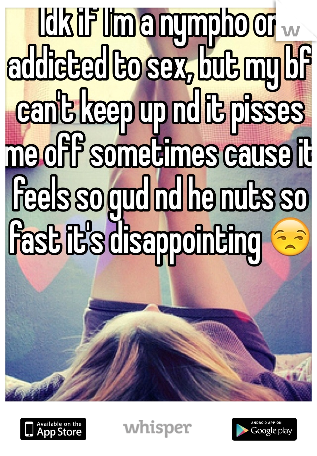 Idk if I'm a nympho or addicted to sex, but my bf can't keep up nd it pisses me off sometimes cause it feels so gud nd he nuts so fast it's disappointing 😒