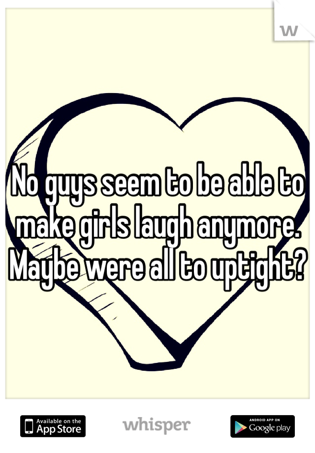 No guys seem to be able to make girls laugh anymore. Maybe were all to uptight? 