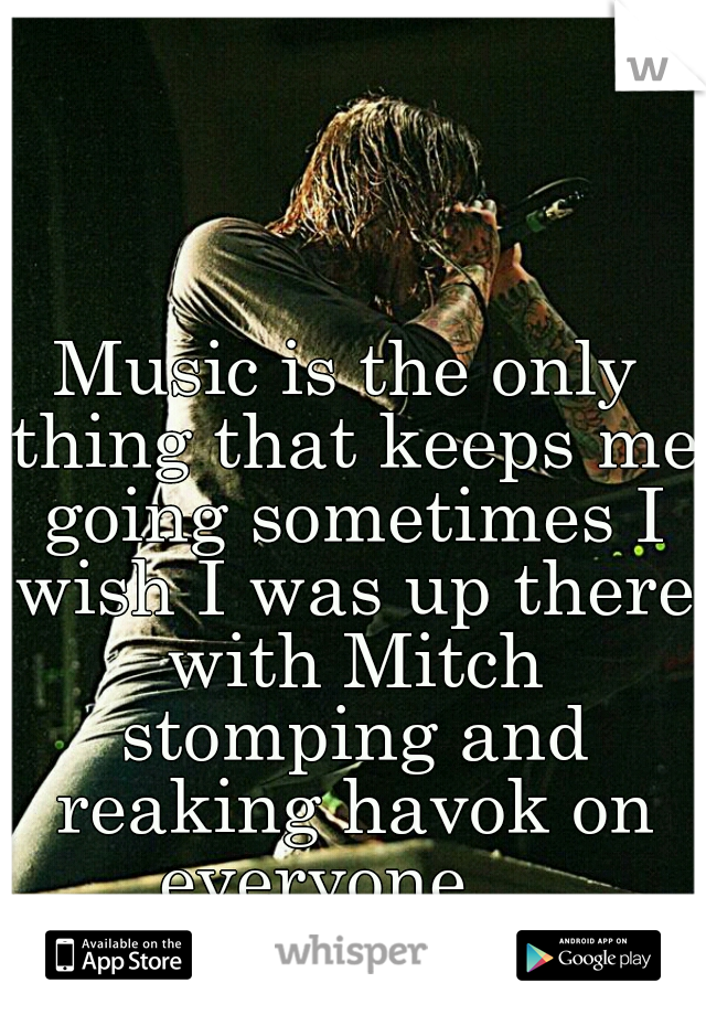 Music is the only thing that keeps me going sometimes I wish I was up there with Mitch stomping and reaking havok on everyone ...