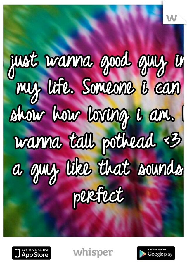 I just wanna good guy in my life. Someone i can show how loving i am. I wanna tall pothead <3 a guy like that sounds perfect
