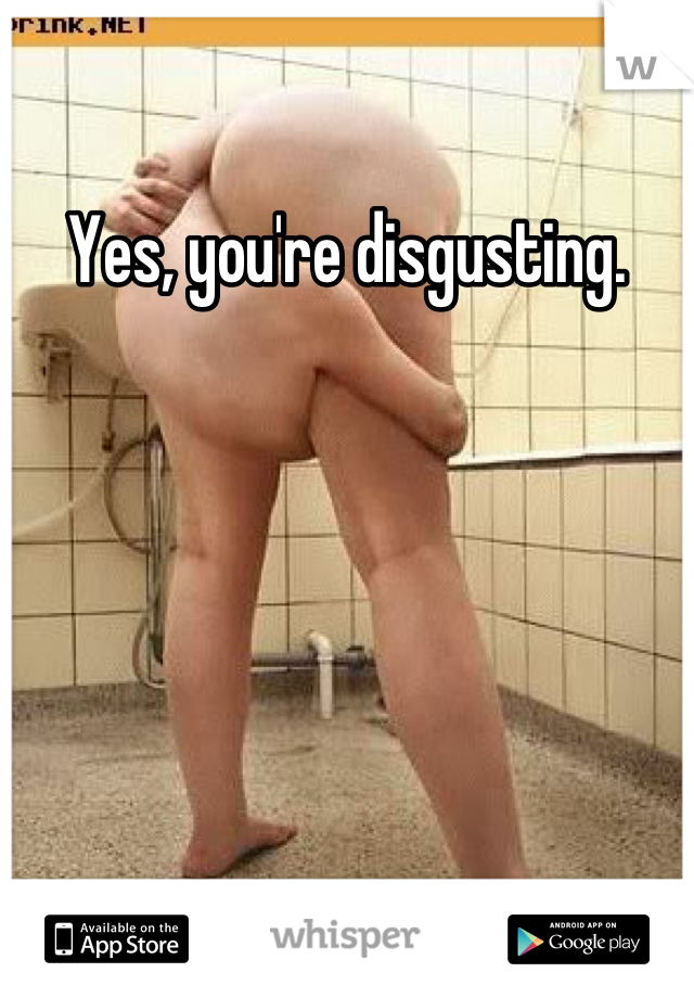 Yes, you're disgusting.
