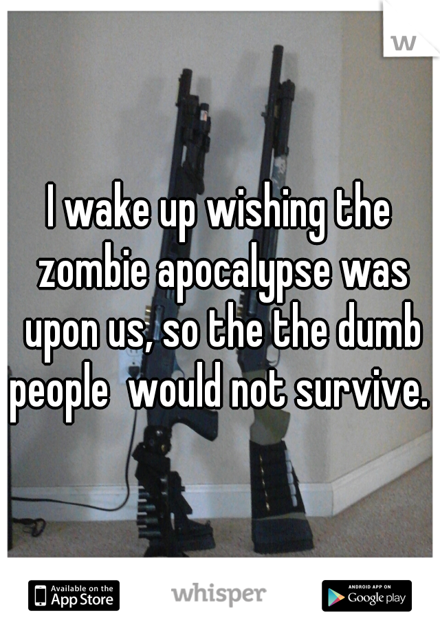 I wake up wishing the zombie apocalypse was upon us, so the the dumb people  would not survive. 