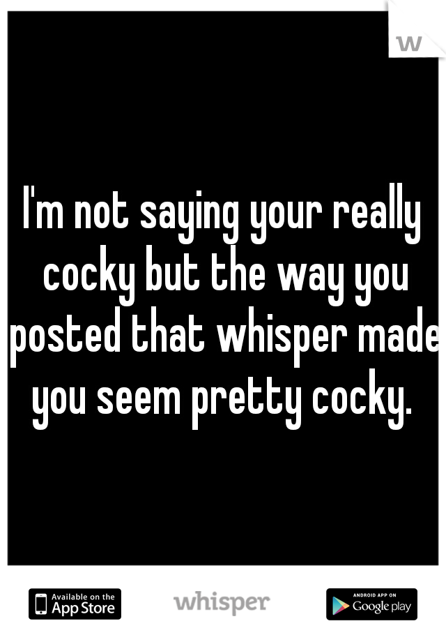 I'm not saying your really cocky but the way you posted that whisper made you seem pretty cocky. 