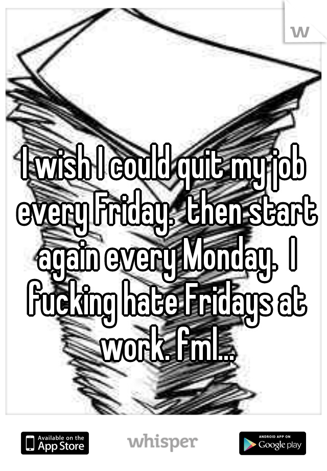 I wish I could quit my job every Friday.  then start again every Monday.  I fucking hate Fridays at work. fml...